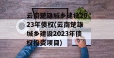 云南楚雄城乡建设2023年债权(云南楚雄城乡建设2023年债权投资项目)