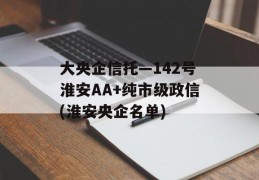 大央企信托—142号淮安AA+纯市级政信(淮安央企名单)