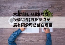 大业信托-冠业1号城投债组合(冠业投资发展有限公司总部在哪里)