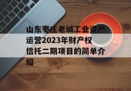 山东枣庄老城工业资产运营2023年财产权信托二期项目的简单介绍