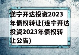 遂宁开达投资2023年债权转让(遂宁开达投资2023年债权转让公告)