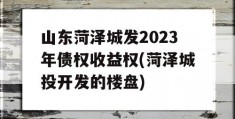 山东菏泽城发2023年债权收益权(菏泽城投开发的楼盘)