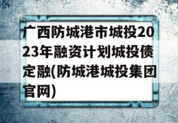 广西防城港市城投2023年融资计划城投债定融(防城港城投集团官网)