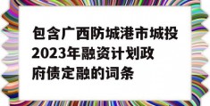 包含广西防城港市城投2023年融资计划政府债定融的词条