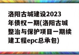 洛阳古城建设2023年债权一期(洛阳古城整治与保护项目一期续建工程epc总承包)