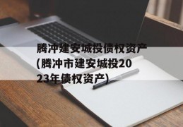 腾冲建安城投债权资产(腾冲市建安城投2023年债权资产)