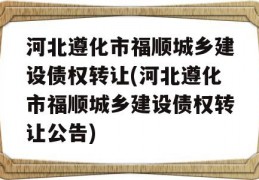 河北遵化市福顺城乡建设债权转让(河北遵化市福顺城乡建设债权转让公告)