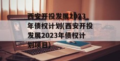 西安开投发展2023年债权计划(西安开投发展2023年债权计划项目)