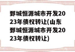 鄄城恒源城市开发2023年债权转让(山东鄄城恒源城市开发2023年债权转让)