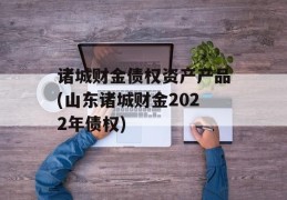 诸城财金债权资产产品(山东诸城财金2022年债权)