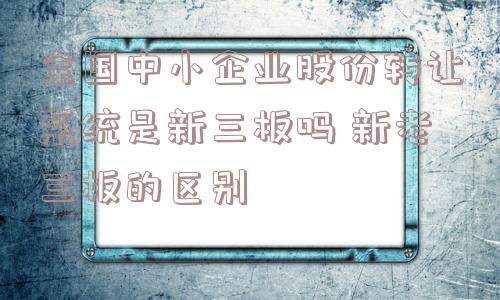 全国中小企业股份转让系统是新三板吗 新老三板的区别