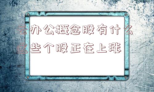 云办公概念股有什么 这些个股正在上涨