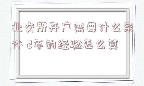 北交所开户需要什么条件 2年的经验怎么算