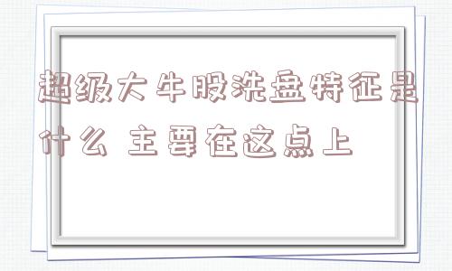 超级大牛股洗盘特征是什么 主要在这点上