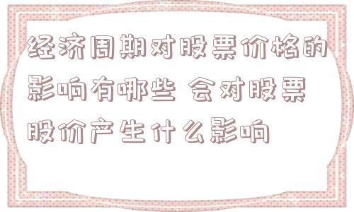 经济周期对股票价格的影响有哪些 会对股票股价产生什么影响