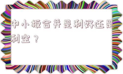 中小板合并是利好还是利空？