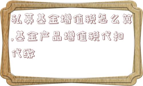 私募基金增值税怎么算,基金产品增值税代扣代缴