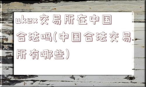 ukex交易所在中国合法吗(中国合法交易所有哪些)