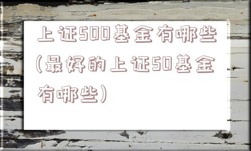 上证500基金有哪些(最好的上证50基金有哪些)