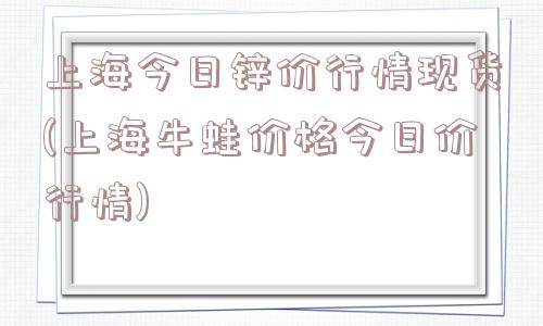 上海今日锌价行情现货(上海牛蛙价格今日价行情)