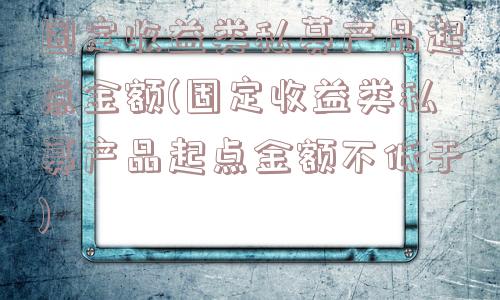 固定收益类私募产品起点金额(固定收益类私募产品起点金额不低于)