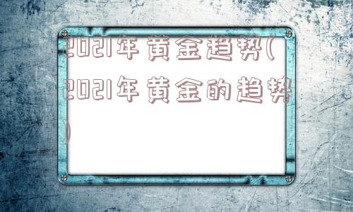 2021年黄金趋势(2021年黄金的趋势)