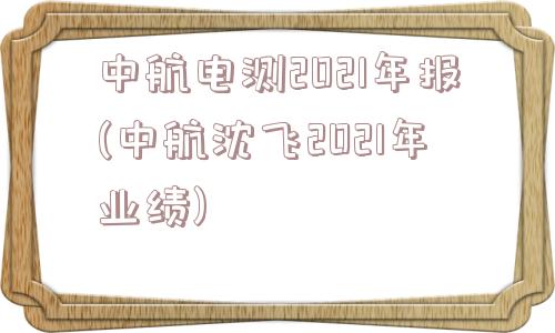 中航电测2021年报(中航沈飞2021年业绩)