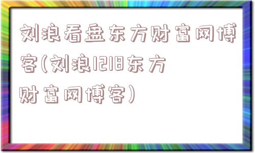 刘浪看盘东方财富网博客(刘浪1218东方财富网博客)