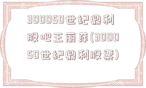 300050世纪鼎利股吧王丽萍(300050世纪鼎利股票)