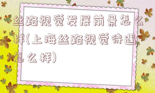 丝路视觉发展前景怎么样(上海丝路视觉待遇怎么样)