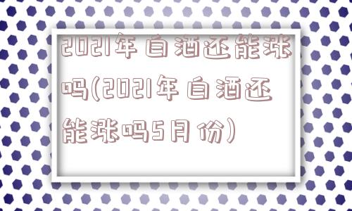 2021年白酒还能涨吗(2021年白酒还能涨吗5月份)