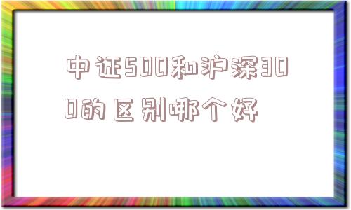 中证500和沪深300的区别哪个好