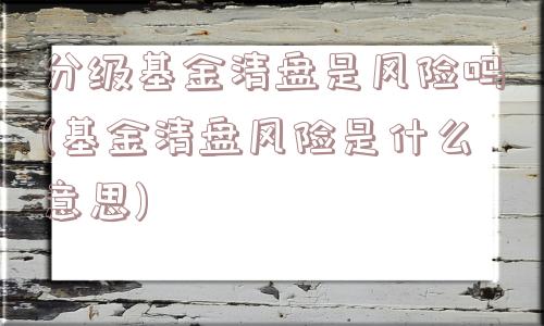 分级基金清盘是风险吗(基金清盘风险是什么意思)