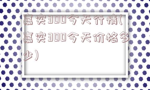 嘉实300今天行情(嘉实300今天价格多少)