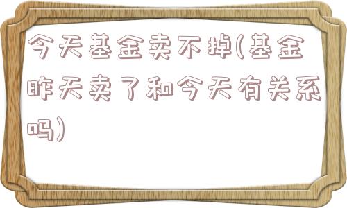 今天基金卖不掉(基金昨天卖了和今天有关系吗)