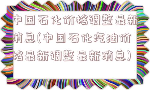 中国石化价格调整最新消息(中国石化汽油价格最新调整最新消息)