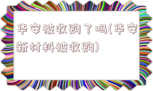 华安被收购了吗(华安新材料被收购)