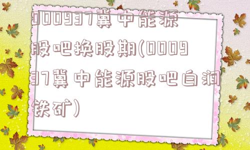 000937冀中能源股吧换股期(000937冀中能源股吧白涧铁矿)