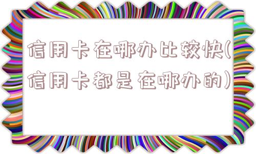 信用卡在哪办比较快(信用卡都是在哪办的)