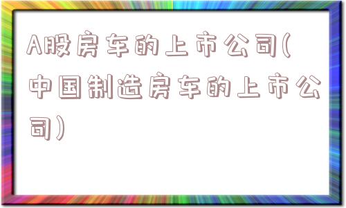 A股房车的上市公司(中国制造房车的上市公司)