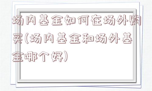 场内基金如何在场外购买(场内基金和场外基金哪个好)