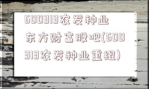 600313农发种业东方财富股吧(600313农发种业重组)