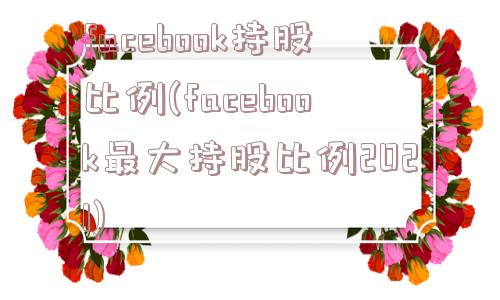 facebook持股比例(facebook最大持股比例2021)