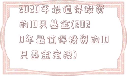 2020年最值得投资的10只基金(2020年最值得投资的10只基金定投)