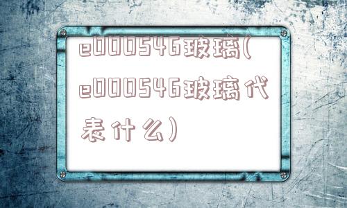 e000546玻璃(e000546玻璃代表什么)