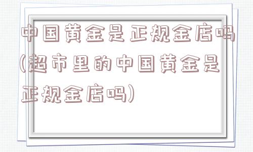 中国黄金是正规金店吗(超市里的中国黄金是正规金店吗)