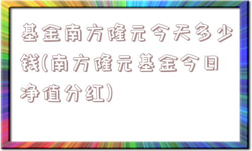 基金南方隆元今天多少钱(南方隆元基金今日净值分红)