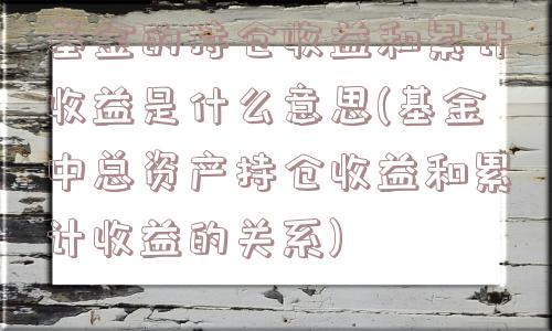 基金的持仓收益和累计收益是什么意思(基金中总资产持仓收益和累计收益的关系)