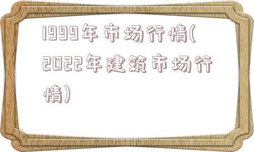 1999年市场行情(2022年建筑市场行情)