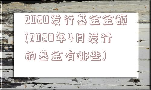 2020发行基金金额(2020年4月发行的基金有哪些)